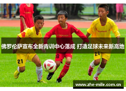 佛罗伦萨宣布全新青训中心落成 打造足球未来新高地